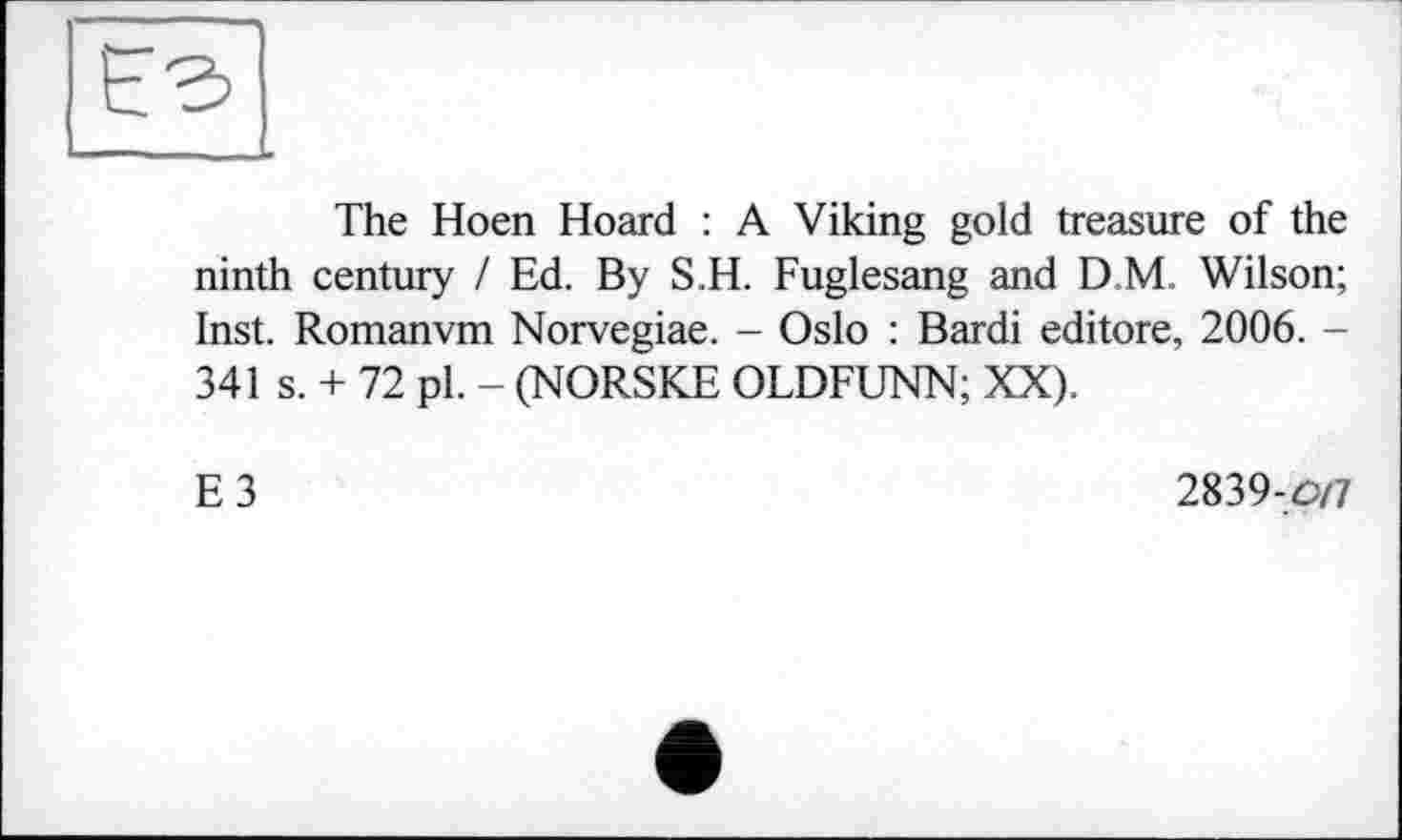 ﻿The Hoen Hoard : A Viking gold treasure of the ninth century / Ed. By S.H. Fuglesang and D M. Wilson; Inst. Romanvm Norvegiae. - Oslo : Bardi editore, 2006. -341 s. + 72 pl. - (NORSKE OLDFUNN; XX).
E3
2839-0/7